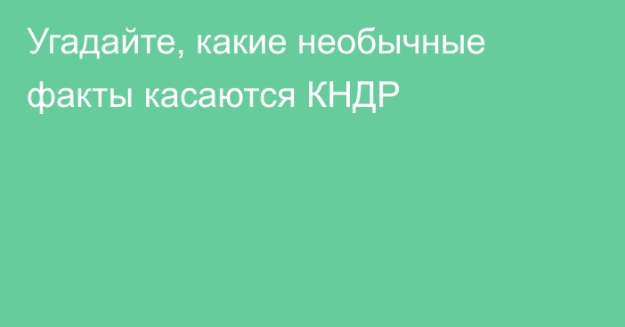 Угадайте, какие необычные факты касаются КНДР