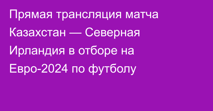 Прямая трансляция матча Казахстан — Северная Ирландия в отборе на Евро-2024 по футболу