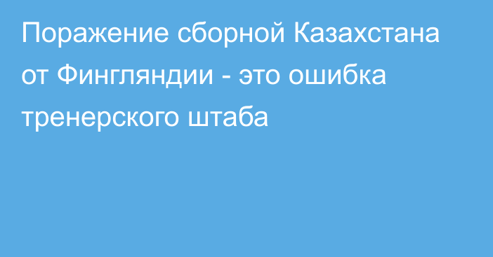 Поражение сборной Казахстана от Фингляндии - это ошибка тренерского штаба