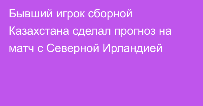 Бывший игрок сборной Казахстана сделал прогноз на матч с Северной Ирландией