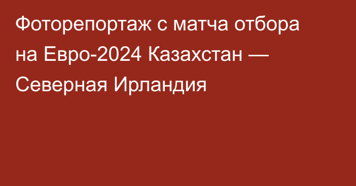 Фоторепортаж с матча отбора на Евро-2024 Казахстан — Северная Ирландия