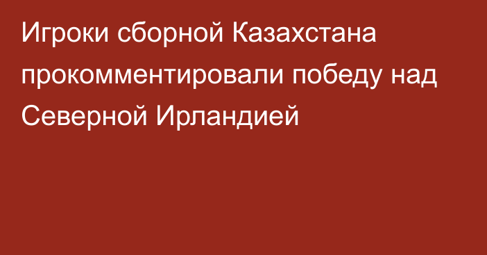 Игроки сборной Казахстана прокомментировали победу над Северной Ирландией