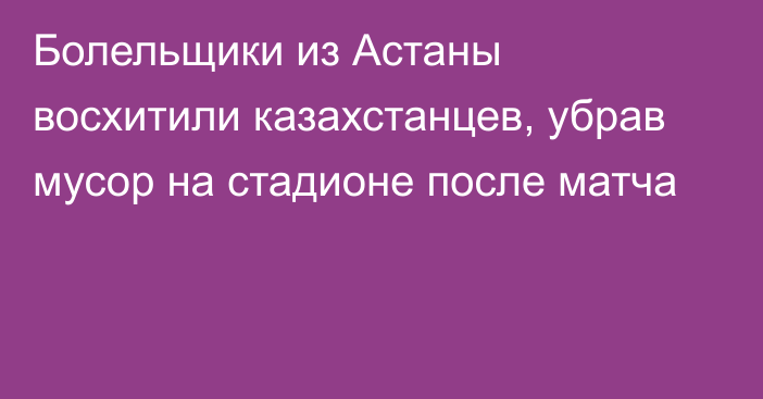 Болельщики из Астаны восхитили казахстанцев, убрав мусор на стадионе после матча