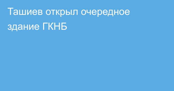 Ташиев открыл очередное здание ГКНБ