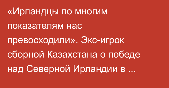 «Ирландцы по многим показателям нас превосходили». Экс-игрок сборной Казахстана о победе над Северной Ирландии в отборе к Евро-2024