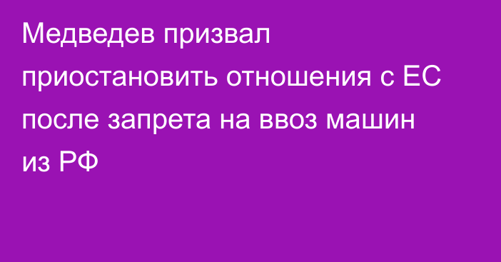 Медведев призвал приостановить отношения с ЕС после запрета на ввоз машин из РФ