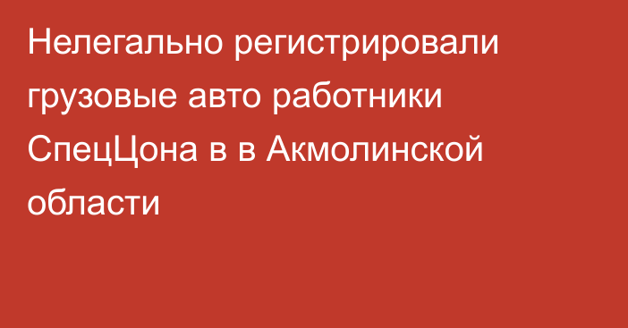 Нелегально регистрировали грузовые авто работники СпецЦона в в Акмолинской области