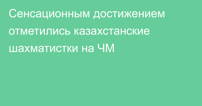 Сенсационным достижением отметились казахстанские шахматистки на ЧМ