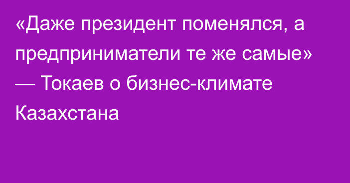 «Даже президент поменялся, а предприниматели те же самые» — Токаев о бизнес-климате Казахстана