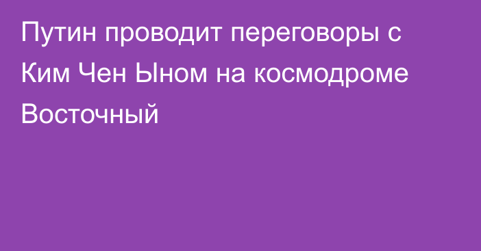 Путин проводит переговоры с Ким Чен Ыном на космодроме Восточный