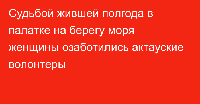 Судьбой жившей полгода в палатке на берегу моря женщины озаботились актауские волонтеры