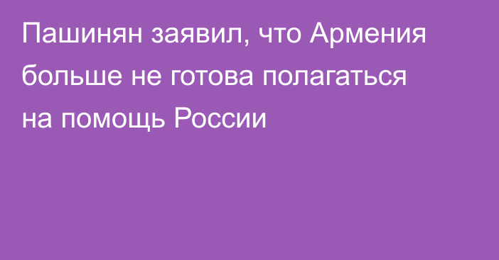 Пашинян заявил, что Армения больше не готова полагаться на помощь России