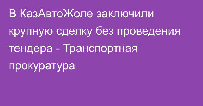 В КазАвтоЖоле заключили крупную сделку без проведения тендера - Транспортная прокуратура