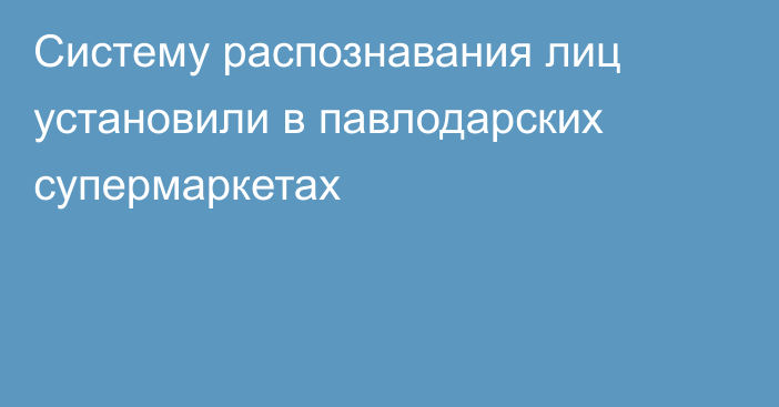 Систему распознавания лиц установили в павлодарских супермаркетах