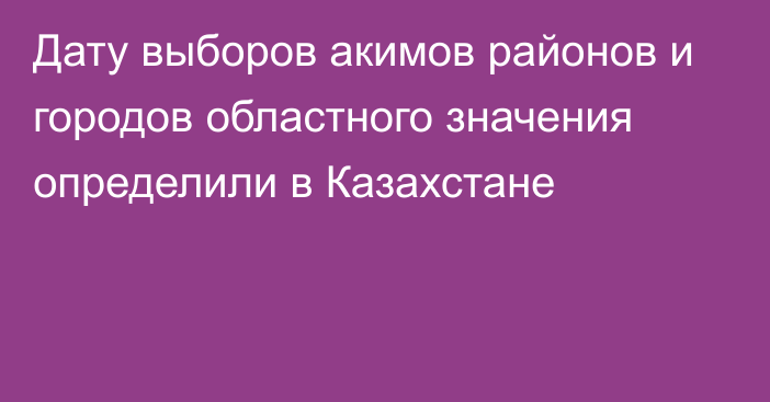 Дату выборов акимов районов и городов областного значения определили в Казахстане