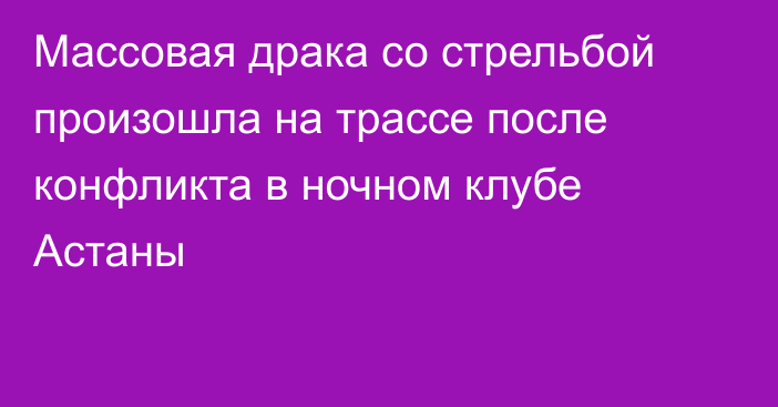 Массовая драка со стрельбой произошла на трассе после конфликта в ночном клубе Астаны