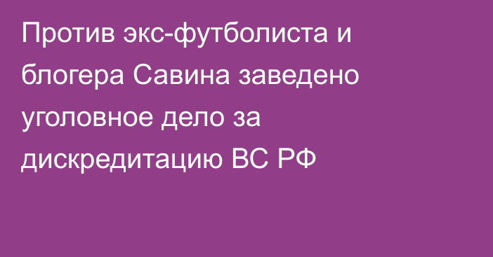 Против экс-футболиста и блогера Савина заведено уголовное дело за дискредитацию ВС РФ