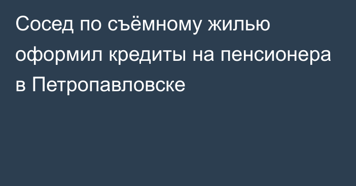 Сосед по съёмному жилью оформил кредиты на пенсионера в Петропавловске