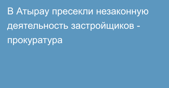 В Атырау пресекли незаконную деятельность застройщиков - прокуратура