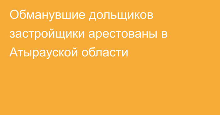 Обманувшие дольщиков застройщики арестованы в Атырауской области