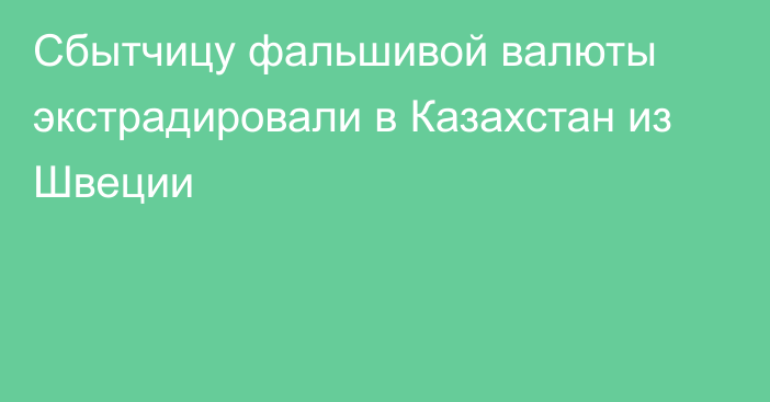 Сбытчицу фальшивой валюты экстрадировали в Казахстан из Швеции