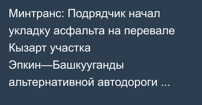 Минтранс: Подрядчик начал укладку асфальта на перевале Кызарт участка Эпкин—Башкууганды альтернативной автодороги Север—Юг