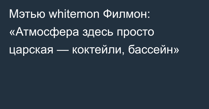 Мэтью whitemon Филмон: «Атмосфера здесь просто царская — коктейли, бассейн»