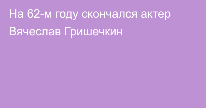 На 62-м году скончался актер Вячеслав Гришечкин