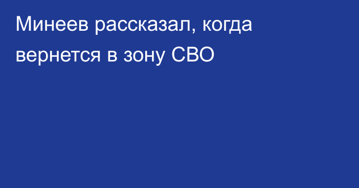 Минеев рассказал, когда вернется в зону СВО