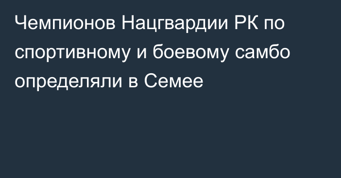 Чемпионов Нацгвардии РК по спортивному и боевому самбо определяли в Семее