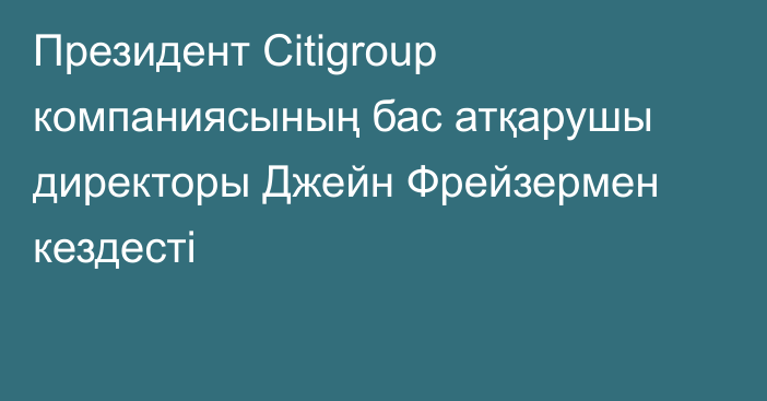 Президент Citigroup компаниясының бас атқарушы директоры Джейн Фрейзермен кездесті