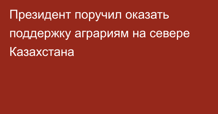 Президент поручил оказать поддержку аграриям на севере Казахстана