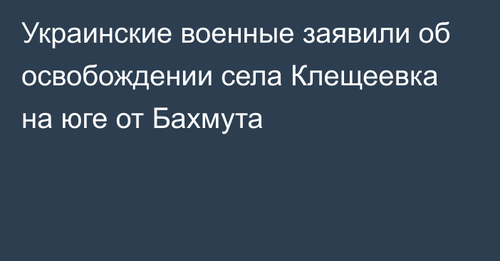 Украинские военные заявили об освобождении села Клещеевка на юге от Бахмута