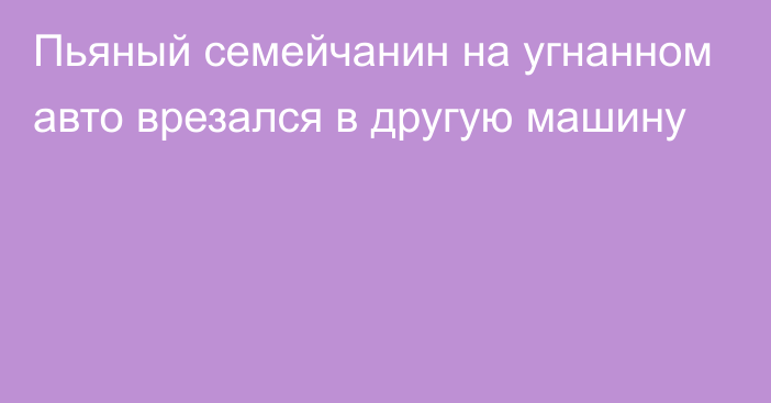 Пьяный семейчанин на угнанном авто врезался в другую машину