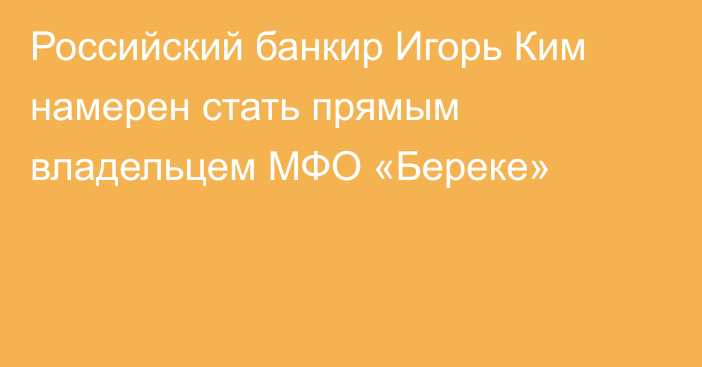 Российский банкир Игорь Ким намерен стать прямым владельцем МФО «Береке»