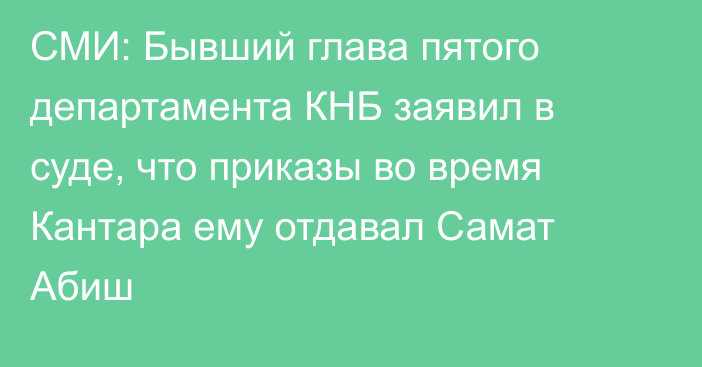 СМИ: Бывший глава пятого департамента КНБ заявил в суде, что приказы во время Кантара ему отдавал Самат Абиш 