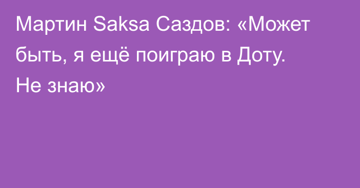 Мартин Saksa Саздов: «Может быть, я ещё поиграю в Доту. Не знаю»