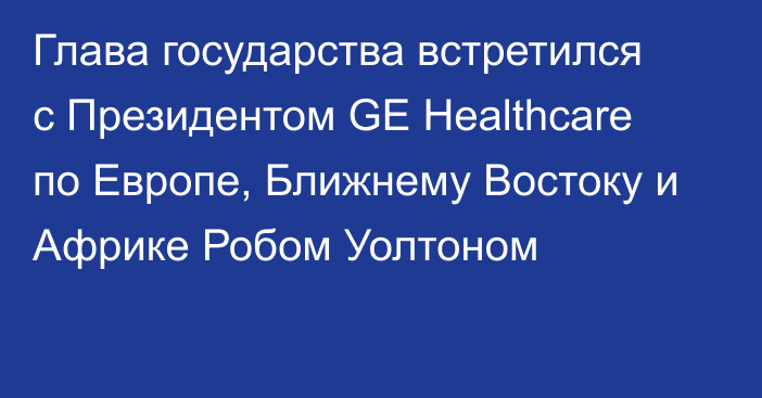 Глава государства встретился с Президентом  GE Healthcare по Европе, Ближнему Востоку и Африке Робом Уолтоном