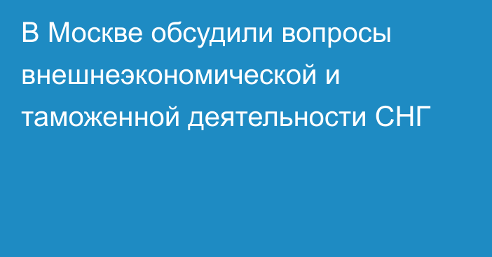 В Москве обсудили вопросы внешнеэкономической и таможенной деятельности СНГ