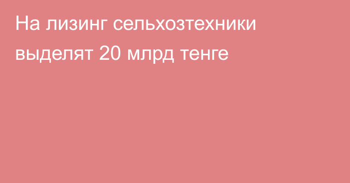 На лизинг сельхозтехники выделят 20 млрд тенге