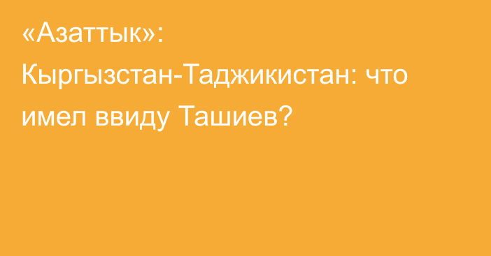 «Азаттык»: Кыргызстан-Таджикистан: что имел ввиду Ташиев?