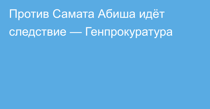 Против Самата Абиша идёт следствие — Генпрокуратура 