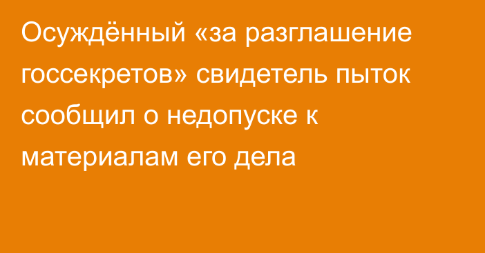 Осуждённый «за разглашение госсекретов» свидетель пыток сообщил о недопуске к материалам его дела