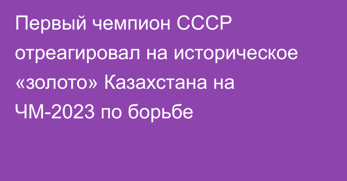 Первый чемпион СССР отреагировал на историческое «золото» Казахстана на ЧМ-2023 по борьбе