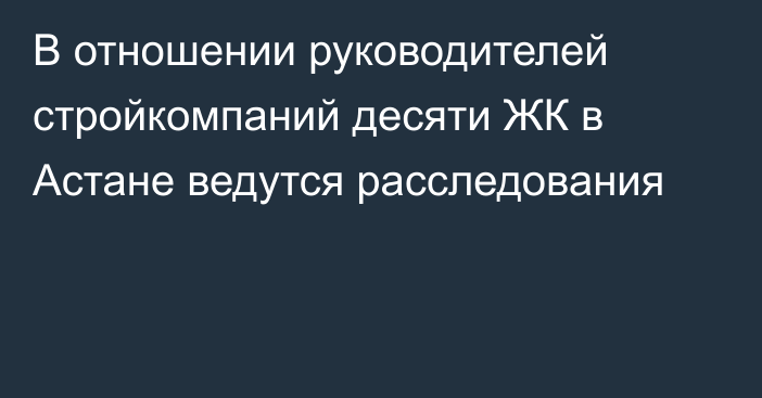 В отношении руководителей стройкомпаний десяти ЖК в Астане ведутся расследования