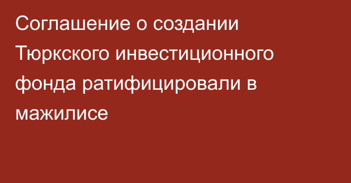 Соглашение о создании Тюркского инвестиционного фонда ратифицировали в мажилисе