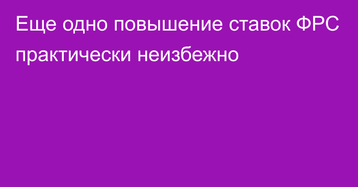 Еще одно повышение ставок ФРС практически неизбежно