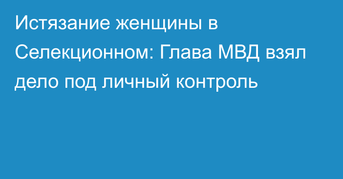 Истязание женщины в Селекционном: Глава МВД взял дело под личный контроль