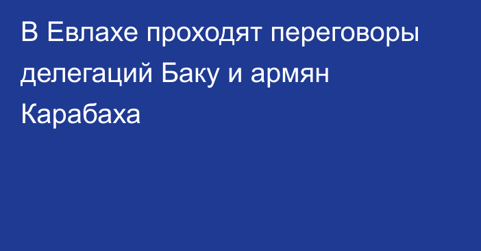 В Евлахе проходят переговоры делегаций Баку и армян Карабаха