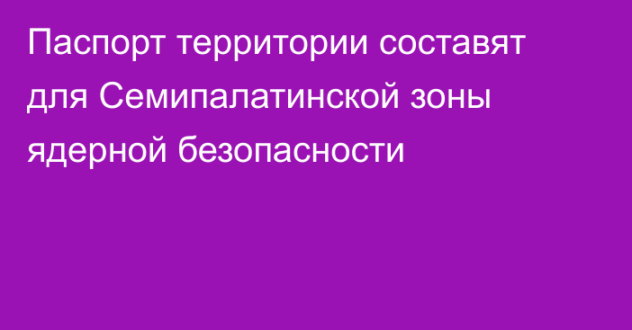 Паспорт территории составят для Семипалатинской зоны ядерной безопасности